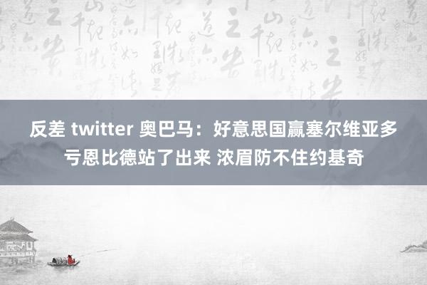 反差 twitter 奥巴马：好意思国赢塞尔维亚多亏恩比德站了出来 浓眉防不住约基奇