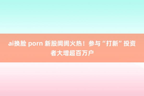 ai换脸 porn 新股阛阓火热！参与“打新”投资者大增超百万户