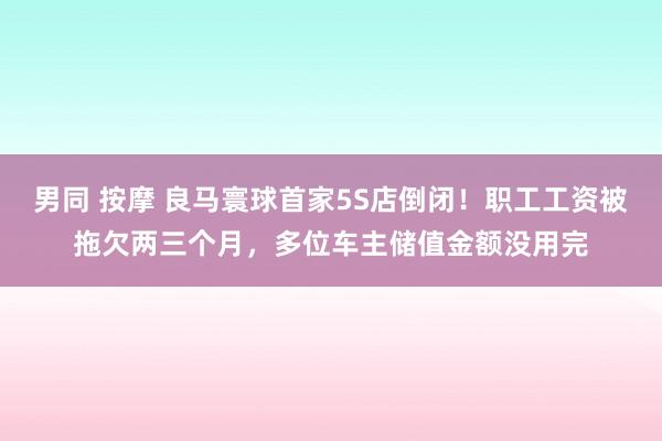 男同 按摩 良马寰球首家5S店倒闭！职工工资被拖欠两三个月，多位车主储值金额没用完