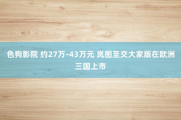 色狗影院 约27万-43万元 岚图至交大家版在欧洲三国上市