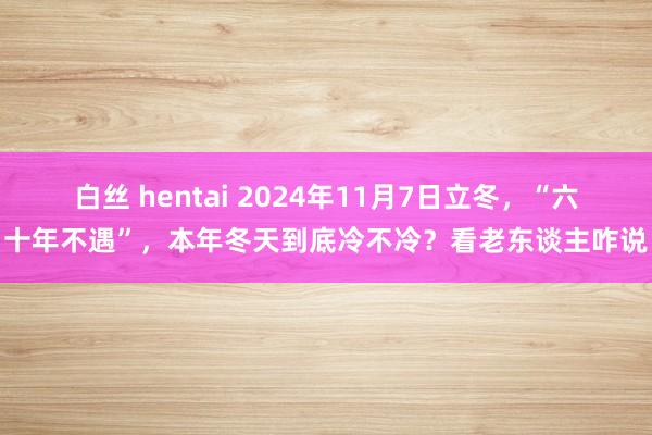   白丝 hentai 2024年11月7日立冬，“六十年不遇”，本年冬天到底冷不冷？看老东谈主咋说