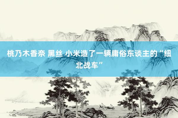 桃乃木香奈 黑丝 小米造了一辆庸俗东谈主的“纽北战车”