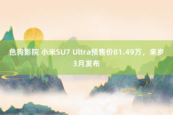   色狗影院 小米SU7 Ultra预售价81.49万，来岁3月发布