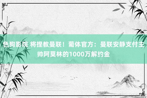   色狗影院 将捏教曼联！葡体官方：曼联安静支付主帅阿莫林的1000万解约金