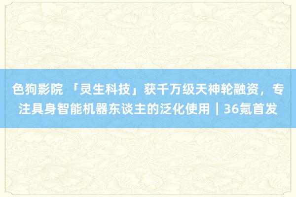 色狗影院 「灵生科技」获千万级天神轮融资，专注具身智能机器东谈主的泛化使用｜36氪首发