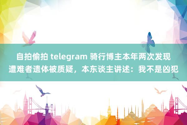   自拍偷拍 telegram 骑行博主本年两次发现遭难者遗体被质疑，本东谈主讲述：我不是凶犯