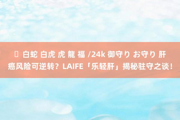 ✨白蛇 白虎 虎 龍 福 /24k 御守り お守り 肝癌风险可逆转？LAIFE「乐轻肝」揭秘驻守之谈！