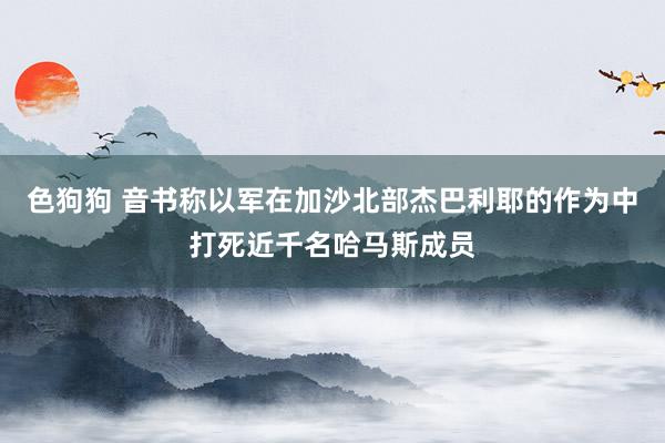   色狗狗 音书称以军在加沙北部杰巴利耶的作为中打死近千名哈马斯成员