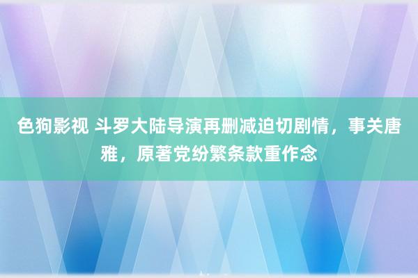 色狗影视 斗罗大陆导演再删减迫切剧情，事关唐雅，原著党纷繁条款重作念