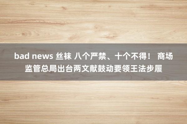 bad news 丝袜 八个严禁、十个不得！ 商场监管总局出台两文献鼓动要领王法步履