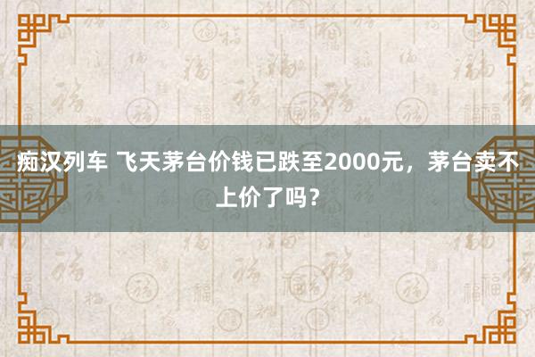 痴汉列车 飞天茅台价钱已跌至2000元，茅台卖不上价了吗？