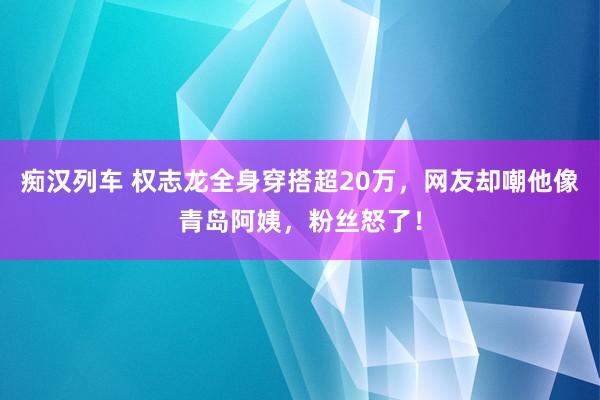 痴汉列车 权志龙全身穿搭超20万，网友却嘲他像青岛阿姨，粉丝怒了！