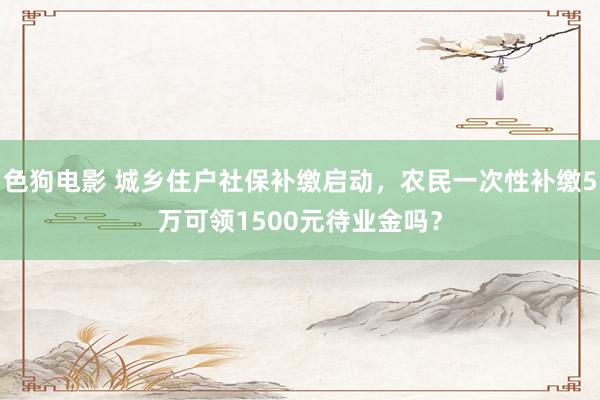 色狗电影 城乡住户社保补缴启动，农民一次性补缴5万可领1500元待业金吗？