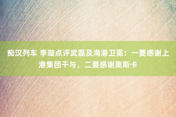 痴汉列车 李璇点评武磊及海港卫冕：一要感谢上港集团干与，二要感谢奥斯卡