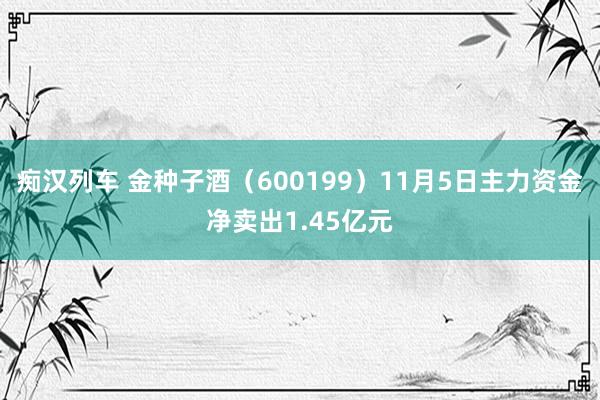 痴汉列车 金种子酒（600199）11月5日主力资金净卖出1.45亿元