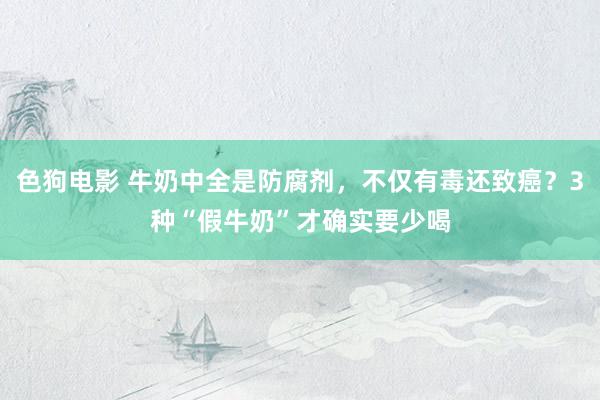 色狗电影 牛奶中全是防腐剂，不仅有毒还致癌？3种“假牛奶”才确实要少喝