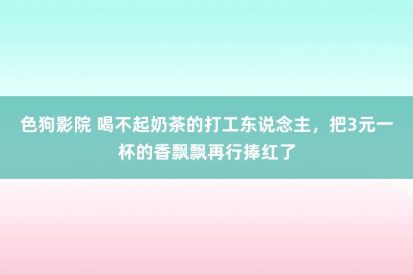 色狗影院 喝不起奶茶的打工东说念主，把3元一杯的香飘飘再行捧