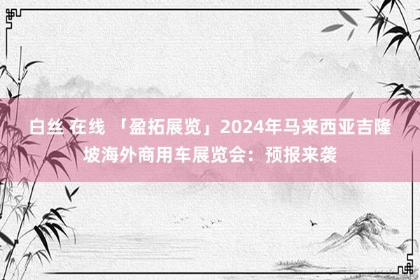 白丝 在线 「盈拓展览」2024年马来西亚吉隆坡海外商用车展