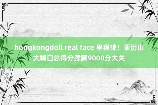 hongkongdoll real face 里程碑！亚历山