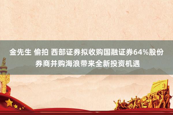 金先生 偷拍 西部证券拟收购国融证券64%股份 券商并购海浪