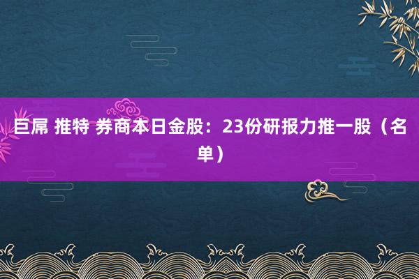 巨屌 推特 券商本日金股：23份研报力推一股（名单）