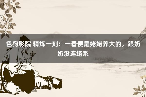 色狗影院 精炼一刻：一看便是姥姥养大的，跟奶奶没连络系