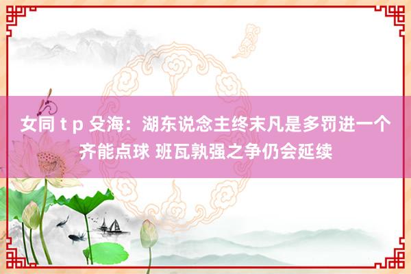 女同 t p 殳海：湖东说念主终末凡是多罚进一个齐能点球 班瓦孰强之争仍会延续