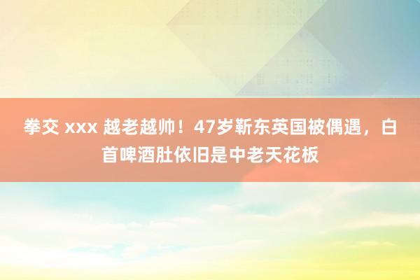 拳交 xxx 越老越帅！47岁靳东英国被偶遇，白首啤酒肚依旧是中老天花板