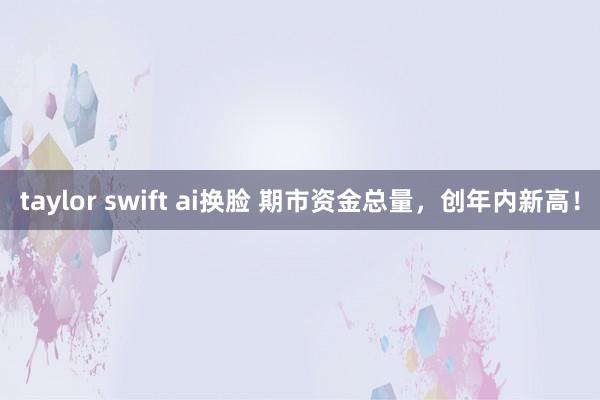 taylor swift ai换脸 期市资金总量，创年内新高