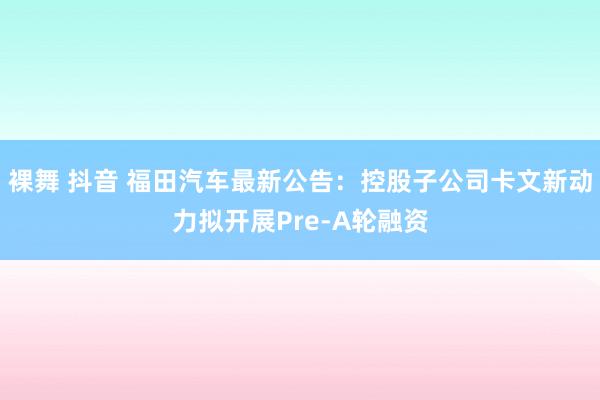 裸舞 抖音 福田汽车最新公告：控股子公司卡文新动力拟开展Pr