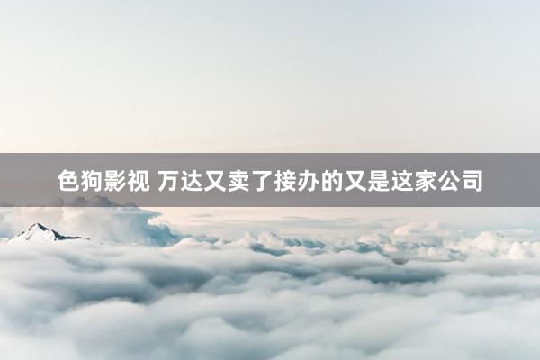 色狗影视 万达又卖了　接办的又是这家公司