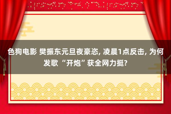 色狗电影 樊振东元旦夜豪恣， 凌晨1点反击， 为何发歌 “开炮”获全网力挺?