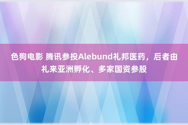 色狗电影 腾讯参投Alebund礼邦医药，后者由礼来亚洲孵化