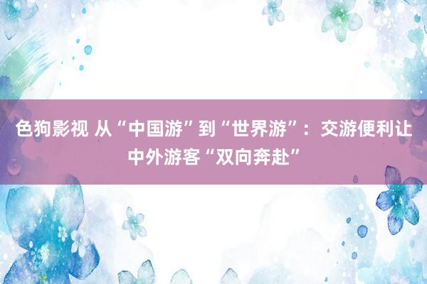 色狗影视 从“中国游”到“世界游”：交游便利让中外游客“双向