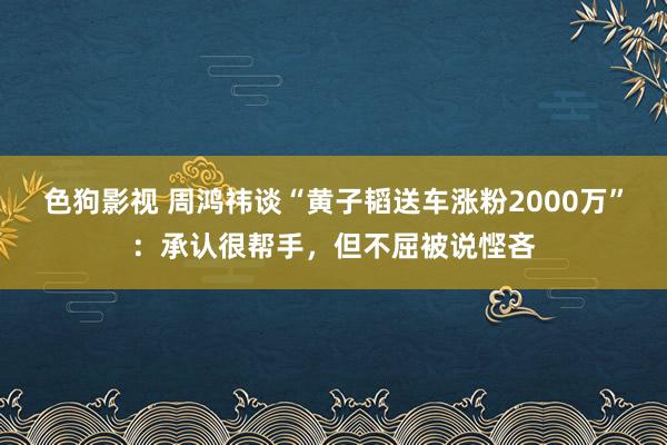 色狗影视 周鸿祎谈“黄子韬送车涨粉2000万”：承认很帮手，