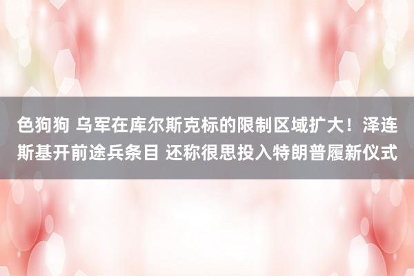 色狗狗 乌军在库尔斯克标的限制区域扩大！泽连斯基开前途兵条目 还称很思投入特朗普履新仪式