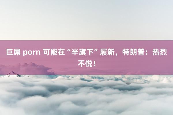 巨屌 porn 可能在“半旗下”履新，特朗普：热烈不悦！