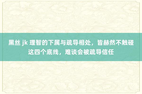 黑丝 jk 理智的下属与疏导相处，皆赫然不触碰这四个底线，难