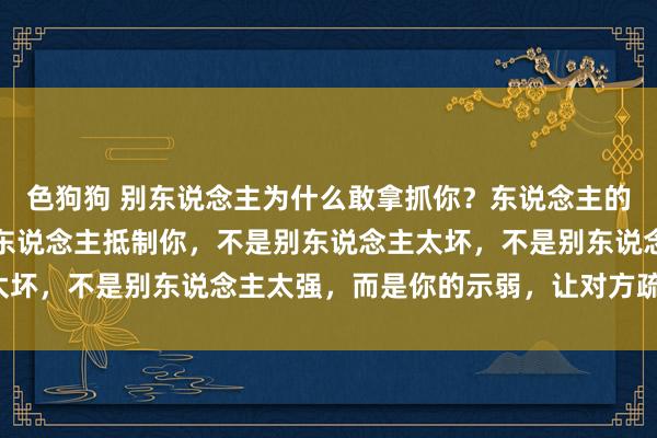 色狗狗 别东说念主为什么敢拿抓你？东说念主的天性即是欺大压小！别东说念主抵制你，不是别东说念主太坏，不是别东说念主太强，而是你的示弱，让对方疏漏你了！