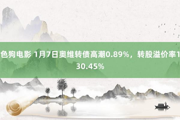 色狗电影 1月7日奥维转债高潮0.89%，转股溢价率130.