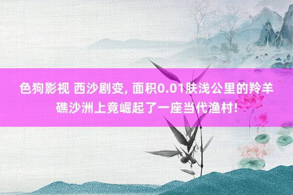 色狗影视 西沙剧变, 面积0.01肤浅公里的羚羊礁沙洲上竟崛