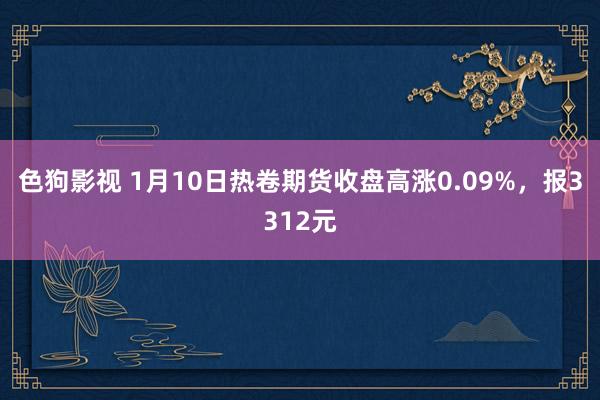 色狗影视 1月10日热卷期货收盘高涨0.09%，报3312元