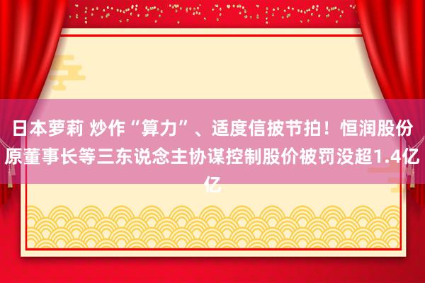 日本萝莉 炒作“算力”、适度信披节拍！恒润股份原董事长等三东说念主协谋控制股价被罚没超1.4亿