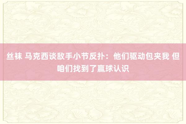 丝袜 马克西谈敌手小节反扑：他们驱动包夹我 但咱们找到了赢球认识