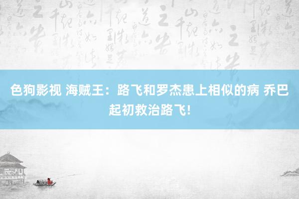 色狗影视 海贼王：路飞和罗杰患上相似的病 乔巴起初救治路飞!