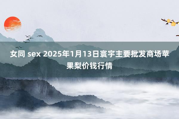 女同 sex 2025年1月13日寰宇主要批发商场苹果梨价钱行情