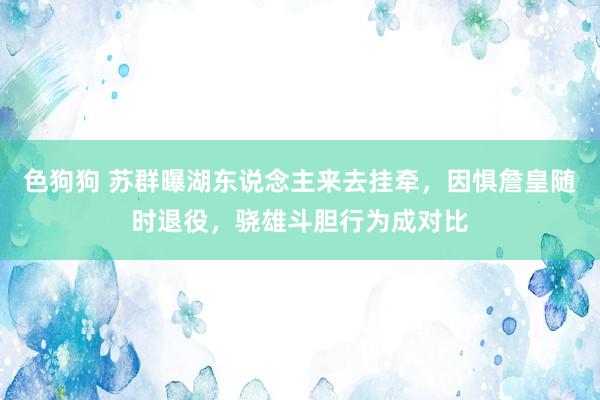 色狗狗 苏群曝湖东说念主来去挂牵，因惧詹皇随时退役，骁雄斗胆行为成对比