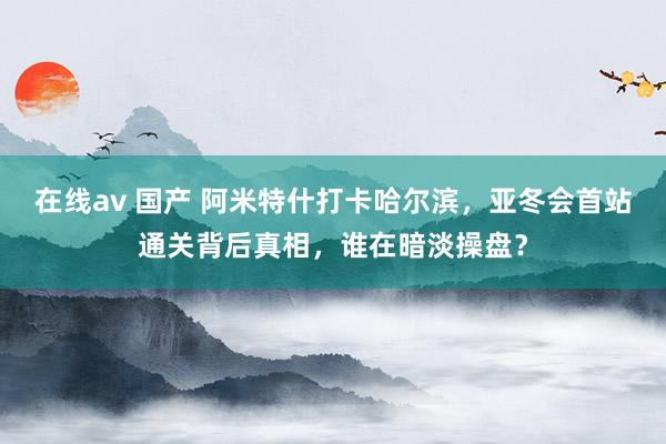 在线av 国产 阿米特什打卡哈尔滨，亚冬会首站通关背后真相，谁在暗淡操盘？