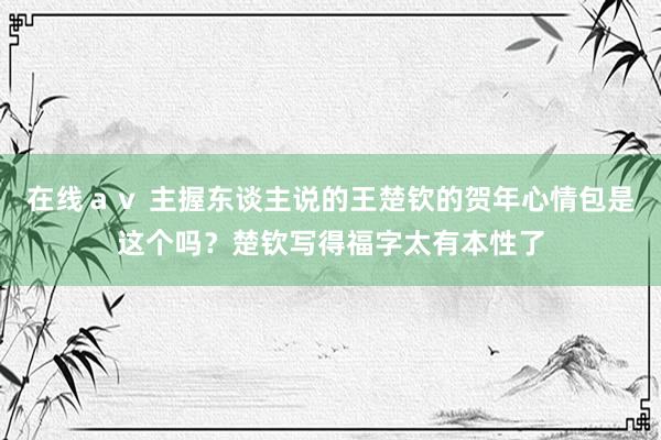 在线ａｖ 主握东谈主说的王楚钦的贺年心情包是这个吗？楚钦写得