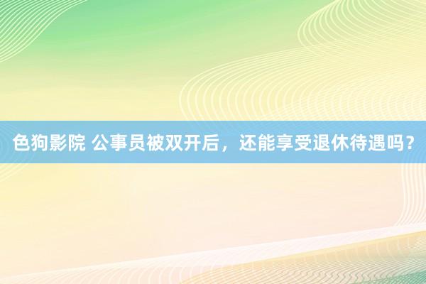 色狗影院 公事员被双开后，还能享受退休待遇吗？